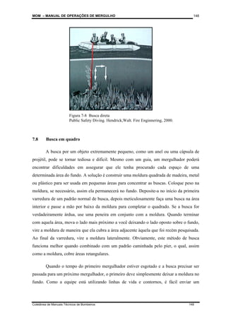 MOM – MANUAL DE OPERAÇÕES DE MERGULHO
Coletânea de Manuais Técnicos de Bombeiros 148
148
7.8 Busca em quadro
A busca por um objeto extremamente pequeno, como um anel ou uma cápsula de
projétil, pode se tornar tediosa e difícil. Mesmo com um guia, um mergulhador poderá
encontrar dificuldades em assegurar que ele tenha procurado cada espaço de uma
determinada área do fundo. A solução é construir uma moldura quadrada de madeira, metal
ou plástico para ser usada em pequenas áreas para concentrar as buscas. Coloque peso na
moldura, se necessário, assim ela permanecerá no fundo. Deposite-a no início da primeira
varredura de um padrão normal de busca, depois meticulosamente faça uma busca na área
interior e passe a mão por baixo da moldura para completar o quadrado. Se a busca for
verdadeiramente árdua, use uma peneira em conjunto com a moldura. Quando terminar
com aquela área, mova o lado mais próximo a você deixando o lado oposto sobre o fundo,
vire a moldura de maneira que ela cubra a área adjacente àquela que foi recém pesquisada.
Ao final da varredura, vire a moldura lateralmente. Obviamente, este método de busca
funciona melhor quando combinado com um padrão caminhada pelo píer, o qual, assim
como a moldura, cobre áreas retangulares.
Quando o tempo do primeiro mergulhador estiver esgotado e a busca precisar ser
passada para um próximo mergulhador, o primeiro deve simplesmente deixar a moldura no
fundo. Como a equipe está utilizando linhas de vida e contornos, é fácil enviar um
Figura 7-8 Busca direta
Public Safety Diving. Hendrick,Walt. Fire Enginnering, 2000.
 