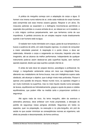 Introdução
Coletânea de Manuais Técnicos de Bombeiros – Operações de Mergulho 16
A prática do mergulho começa com a adaptação do corpo a água. O
homem vive imerso numa redoma de ar, onde cada molécula do corpo humano
está comprimida sob esse imenso oceano gasoso. Respirar é um alívio. Os
músculos peitorais se expandem e o diafragma movimenta-se permitindo a
expansão dos pulmões e a suave entrada de ar, ao relaxar-se o ar é exalado, e
o ciclo mágico continua perpetuamente, sem que tenhamos conta de sua
importância. A perfeita sincronia de um simples respirar muda drasticamente
quando o ser humano está na água.
O nadador tem muita intimidade com a água, gosta de sua temperatura, e
busca a ausência de atrito, em cada braçada vigorosa, no anseio de conquistar
a maior velocidade possível. A respiração é o ponto chave, e deve ser
cadenciada, ritmando o corpo e oxigenando os músculos, traçando uma reta
imaginária, até ao alcance da melhor performance. Independente de qualquer
instrumento pode-se assim deslocar-se pela superfície liquida, sem nenhum
aparato especial, desde que seja suprida a porção vital de ar.
E antes de tudo deve ter preparo técnico, psicológico e profissional. Ao
imergir, o mergulhador certamente coloca em risco sua integridade física,
alterando seu metabolismo de forma brusca, mas com inteligência supera cada
obstáculo, até alcançar o objetivo, que é atingir níveis mais profundos. Flutuar é
apenas uma questão de empuxo. Nesse mundo novo, os aparatos chegam a
ser muito incômodo na superfície, mas no meio líquido resulta numa sensação
de leveza, equilibrando-se hidrostaticamente, graças a ajuda de pesos e coletes
equilibradores, que podem inflar na medida certa e proporcionar conforto e
segurança.
Até agora nada de novo. Ao tema mergulho, além da aventura e
adrenalina pitoresca, deve enfatizar com muita propriedade, a elevação do
padrão de segurança nessa perigosa atividade. Segurança em todos os
aspectos, quer na preparação, na execução e no pós-mergulho, em prol da
saúde no que couber minimizar as conseqüências nocivas ao organismo, sob
efeito da pressão e descompressão, de forma contínua.
 
