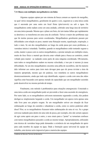 MOM – MANUAL DE OPERAÇÕES DE MERGULHO
Coletânea de Manuais Técnicos de Bombeiros 150
150
7.11 Busca com múltiplos mergulhadores em linha
Algumas equipes optam por um sistema de busca comum ao esporte do mergulho,
na qual vários mergulhadores, geralmente de quatro a seis, seguram-se a uma única corda
que é ancorada por uma outra em local firme (píer/convés) ou sob a água. Os
mergulhadores então nadam como em uma unidade, cobrindo uma larga área de território
em uma única passada. Mesmo que o plano soe bem, ele tem tantas falhas que rapidamente
se deteriora e se transforma em uma cena de confusão. Talvez o maior dos problemas seja
que há muitas pessoas para serem coordenadas. Mergulhadores geralmente passam por
dificuldades com relação ao peso, manter uma flutuação neutra, equalização, respiração, e
tudo o mais. Se um dos mergulhadores ao longo da corda passa por esses problemas, a
varredura inteira é retardada. Também, quando os mergulhadores estão tentando segurar a
corda, manter o passo com os outros mergulhadores, e prestar atenção aos múltiplos sinais,
muito do foco físico e mental que deveria estar voltado para a busca ao contrário, estará
voltado para manter –se nadando como parte de uma máquina coordenada. Obviamente,
nem todos os mergulhadores nadam na mesma velocidade, e isso por si mesmo já causa
dificuldades. Se um dos mergulhadores encontra uma pilha de escombros, não há maneira
dele informar aos outros para irem mais devagar para que ele possa revistar a área da
maneira apropriada, mesmo que ele pudesse, isso retardaria os outros mergulhadores
desnecessariamente, ainda que tudo seja identificado, segurar a corda com uma das mãos
significa estar buscando com apenas metade da capacidade que um mergulhador assistido
pode desenvolver no mesmo período de tempo.
Finalmente, este método é problemático para situações emergenciais. Conectado a
uma única corda um mergulhador pode ser prevenido a fazer uma ascensão de emergência.
Por outro lado, se os mergulhadores estiverem meramente segurando a corda, eles podem
desligar-se simplesmente largando a corda. Um mergulhador em apuros teria apenas uma
mão livre para seu próprio resgate. Se um mergulhador estiver em situação de ficar
embaraçado ao longo do caminho e abandonar a corda, como os outros poderiam saber
disso? Pior, se os mergulhadores ficassem todos embaraçados de uma só vez. Se o grupo
estivesse nadando para dentro de uma rede de pesca, por exemplo, eles não seriam capazes
de agir como apoio um para o outro, e seus sinais para a “ponte” se tornariam confusos
com tantos mergulhadores puxando a corda ao mesmo tempo. Apropriadamente, utilizando
esta técnica de varredura larga pode demandar a existência de um mergulhador de apoio
para cada membro da equipe na água. Dada a limitação quase universal de equipe de
trabalho, esta técnica seria impossível para a maioria das equipes.
 