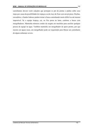 MOM – MANUAL DE OPERAÇÕES DE MERGULHO
Coletânea de Manuais Técnicos de Bombeiros 152
152
caminhantes devem vestir calçados que protejam os pés de pontas e pedras sobre seus
trajes por causa da possibilidade de tropeços ou do risco de ficar com um pé preso. Rochas,
escombros, e fundos lodosos podem tornar a busca caminhando muito difícil ou até mesmo
impossível. Se a equipe tropeça, cai, ou fica presa na lama, continue a busca com
mergulhadores. Mantenha números cordas de resgate em mochilas para auxiliar qualquer
pessoa da equipe na água. Também mantenha um mergulhador de apoio pronto, por que
mesmo em águas rasas, um mergulhador pode ser requisitado para liberar um caminhante
de algum embaraço severo.
 