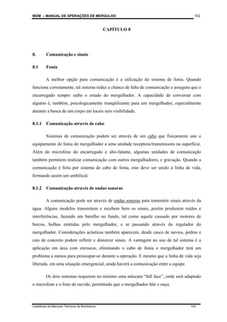 MOM – MANUAL DE OPERAÇÕES DE MERGULHO
Coletânea de Manuais Técnicos de Bombeiros 153
153
CAPÍTULO 8
8. Comunicação e sinais
8.1 Fonia
A melhor opção para comunicação é a utilização do sistema de fonia. Quando
funciona corretamente, tal sistema reduz a chance de falta de comunicação e assegura que o
encarregado sempre saiba o estado do mergulhador. A capacidade de conversar com
alguém é, também, psicologicamente tranqüilizante para um mergulhador, especialmente
durante a busca de um corpo em locais sem visibilidade.
8.1.1 Comunicação através de cabo
Sistemas de comunicação podem ser através de um cabo que fisicamente une o
equipamento de fonia do mergulhador a uma unidade receptora/transmissora na superfície.
Além do microfone do encarregado e alto-falante, algumas unidades de comunicação
também permitem realizar comunicação com outros mergulhadores, e gravação. Quando a
comunicação é feita por sistema de cabo de fonia, este deve ser unido à linha de vida,
formando assim um umbilical.
8.1.2 Comunicação através de ondas sonoras
A comunicação pode ser através de ondas sonoras para transmitir sinais através da
água. Alguns modelos transmitem e recebem bem os sinais, porém produzem ruídos e
interferências, fazendo um barulho no fundo, tal como aquele causado por motores de
barcos, bolhas emitidas pelo mergulhador, e ar passando através do regulador do
mergulhador. Considerações acústicas também aparecem, desde casco de navios, pedras e
cais de concreto podem refletir e distorcer sinais. A vantagem no uso de tal sistema é a
aplicação em área com enroscos, eliminando o cabo de fonia o mergulhador terá um
problema a menos para preocupar-se durante a operação. E mesmo que a linha de vida seja
liberada, em uma situação emergencial, ainda haverá a comunicação entre a equipe.
Os dois sistemas requerem no mínimo uma máscara “full face”, onde será adaptado
o microfone e o fone de ouvido, permitindo que o mergulhador fale e ouça.
 