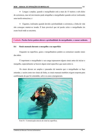 MOM – MANUAL DE OPERAÇÕES DE MERGULHO
Coletânea de Manuais Técnicos de Bombeiros 156
156
• Longas e amplas, quando o mergulhador está a mais de 15 metros e sob efeito
de correnteza, mas tal movimento pode atrapalhar o mergulhador quando estiver realizando
uma tarefa minuciosa; e
• Gigantes, realizados quando devido a profundidade e correnteza, a linha de vida
não consegue manter-se tesada. É bem provável que tal puxão retire o mergulhador do
exato local onde se encontra.
8.4 Sinais manuais durante o mergulho e na superfície
Enquanto na superfície, guias e mergulhadores podem se comunicar usando sinais
das mãos.
É importante o mergulhador e seu canga repassarem alguns sinais antes de iniciar o
mergulho, especialmente se houver algum sinal específico que usem entre si.
Os sinais devem ser amplos e pausados de maneira que o mergulhador se faça
entender, e assim como nos sinais de linha, os sinais manuais também exigem resposta para
confirmação de que foi entendido, salvo os casos emergenciais.
Cuidado: Puxões fortes podem alterar a profundidade do mergulhador, e causar acidente.
Foto 8-1 Comunicação através de sinal na superfície.
 