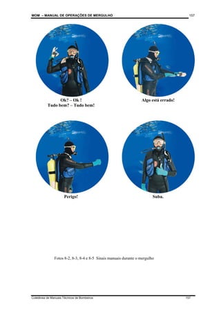 MOM – MANUAL DE OPERAÇÕES DE MERGULHO
Coletânea de Manuais Técnicos de Bombeiros 157
157
Ok? – Ok !
Tudo bem? – Tudo bem!
Algo está errado!
Perigo! Suba.
Fotos 8-2, 8-3, 8-4 e 8-5 Sinais manuais durante o mergulho
 