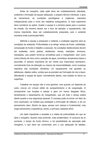 Introdução
Coletânea de Manuais Técnicos de Bombeiros – Operações de Mergulho 17
Antes do mergulho, cada ação deve ser cuidadosamente calculada,
avaliando a formação da equipe adequada, o preparo técnico individual, o grau
de treinamento, as condições psicológicas e orgânicas, requisitos
indispensáveis para o início dos trabalhos subaquáticos. O mais experiente
deve coordenar as ações. Avaliar a equipe é o primeiro passo para o sucesso
da missão. Os homens devem ser o foco da atenção, o equipamento, não
menos importante, deve ser cuidadosamente preparado, pois o acidente
acontece onde a prevenção falha.
Definida a equipe e preparado o material, a avaliação seguinte será as
condições do ambiente. Profundidade a se atingir, tempo de fundo, visibilidade,
composição do fundo e trabalho a executar. As condições desfavoráveis devem
ser avaliadas, como pedras, obstáculos, cercas, restrições, enroscos,
tubulações, que podem tornar-se armadilhas para o mergulhador, bem como
outros fatores de risco como, poluição da água, correnteza, temperatura baixa e
escuridão. É sempre importante ter em mente que imprevistos acontecem,
normalmente fruto da distração ou mesmo da imprevisibilidade, como mudança
repentina das condições climáticas, um equipamento mal ajustado ou
defeituoso, objetos soltos, cordas que se prendem por formação de nós e laços,
dificultando a equipe de apoio, normalmente atenta, mas isolada no barco ou
superfície.
Trabalhar em equipe não é uma garantia, mas quando um depende do
outro, cria-se um vínculo sólido de companheirismo e de cooperação. O
revezamento nas funções é salutar e gera um menor desgaste físico,
beneficiando o desempenho do mergulhador, que em todo o tempo estará
atento quanto a sua segurança pessoal. O cansaço pode se tornar um fator de
risco acentuado, na medida que predispõe a diminuição de reflexos, e de um
pensamento claro. Dentro da água, pensar com clareza é fundamental, mas
exige treinamento e experiência, sendo, a princípio, bastante difícil.
Um dado importante a ressaltar é a média de profundidade em que se
dará o mergulho. Quanto mais profundo, mais problemático. O consumo de ar
aumenta, o tempo de fundo diminui, e há possibilidade de saturação pelo
nitrogênio, o que deve ser contornado com o uso adequado de tabelas,
 