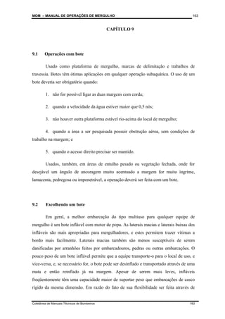 MOM – MANUAL DE OPERAÇÕES DE MERGULHO
Coletânea de Manuais Técnicos de Bombeiros 163
163
CAPÍTULO 9
9.1 Operações com bote
Usado como plataforma de mergulho, marcas de delimitação e trabalhos de
travessia. Botes têm ótimas aplicações em qualquer operação subaquática. O uso de um
bote deveria ser obrigatório quando:
1. não for possível ligar as duas margens com corda;
2. quando a velocidade da água estiver maior que 0,5 nós;
3. não houver outra plataforma estável rio-acima do local de mergulho;
4. quando a área a ser pesquisada possuir obstrução aérea, sem condições de
trabalho na margem; e
5. quando o acesso direito precisar ser mantido.
Usados, também, em áreas de entulho pesado ou vegetação fechada, onde for
desejável um ângulo de ancoragem muito acentuado a margem for muito íngrime,
lamacenta, pedregosa ou impenetrável, a operação deverá ser feita com um bote.
9.2 Escolhendo um bote
Em geral, a melhor embarcação do tipo multiuso para qualquer equipe de
mergulho é um bote inflável com motor de popa. As laterais macias e laterais baixas dos
infláveis são mais apropriadas para mergulhadores, e estes permitem trazer vítimas a
bordo mais facilmente. Laterais macias também são menos susceptíveis de serem
danificadas por arranhões feitos por embarcadouros, pedras ou outras embarcações. O
pouco peso de um bote inflável permite que a equipe transporte-o para o local de uso, e
vice-versa, e, se necessário for, o bote pode ser desinflado e transportado através de uma
mata e então reinflado já na margem. Apesar de serem mais leves, infláveis
freqüentemente têm uma capacidade maior de suportar peso que embarcações de casco
rígido da mesma dimensão. Em razão do fato de sua flexibilidade ser feita através de
 