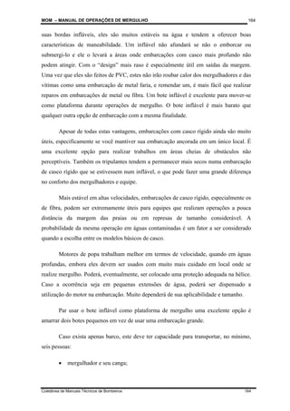 MOM – MANUAL DE OPERAÇÕES DE MERGULHO
Coletânea de Manuais Técnicos de Bombeiros 164
164
suas bordas infláveis, eles são muitos estáveis na água e tendem a oferecer boas
características de maneabilidade. Um inflável não afundará se não o emborcar ou
submergi-lo e ele o levará a áreas onde embarcações com casco mais profundo não
podem atingir. Com o “design” mais raso é especialmente útil em saídas da margem.
Uma vez que eles são feitos de PVC, estes não irão roubar calor dos mergulhadores e das
vítimas como uma embarcação de metal faria, e remendar um, é mais fácil que realizar
reparos em embarcações de metal ou fibra. Um bote inflável é excelente para mover-se
como plataforma durante operações de mergulho. O bote inflável é mais barato que
qualquer outra opção de embarcação com a mesma finalidade.
Apesar de todas estas vantagens, embarcações com casco rígido ainda são muito
úteis, especificamente se você mantiver sua embarcação ancorada em um único local. É
uma excelente opção para realizar trabalhos em áreas cheias de obstáculos não
perceptíveis. Também os tripulantes tendem a permanecer mais secos numa embarcação
de casco rígido que se estivessem num inflável, o que pode fazer uma grande diferença
no conforto dos mergulhadores e equipe.
Mais estável em altas velocidades, embarcações de casco rígido, especialmente os
de fibra, podem ser extremamente úteis para equipes que realizam operações a pouca
distância da margem das praias ou em represas de tamanho considerável. A
probabilidade da mesma operação em águas contaminadas é um fator a ser considerado
quando a escolha entre os modelos básicos de casco.
Motores de popa trabalham melhor em termos de velocidade, quando em águas
profundas, embora eles devem ser usados com muito mais cuidado em local onde se
realize mergulho. Poderá, eventualmente, ser colocado uma proteção adequada na hélice.
Caso a ocorrência seja em pequenas extensões de água, poderá ser dispensado a
utilização do motor na embarcação. Muito dependerá de sua aplicabilidade e tamanho.
Par usar o bote inflável como plataforma de mergulho uma excelente opção é
amarrar dois botes pequenos em vez de usar uma embarcação grande.
Caso exista apenas barco, este deve ter capacidade para transportar, no mínimo,
seis pessoas:
• mergulhador e seu canga;
 