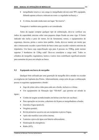 MOM – MANUAL DE OPERAÇÕES DE MERGULHO
Coletânea de Manuais Técnicos de Bombeiros 165
165
• mergulhador reserva e seu canga (o mergulhador deverá estar 90% equipado,
faltando apenas colocar a máscara no rosto e o regulador na boca); e
• A vítima, havendo ainda mais um lugar “de reserva”.
Transporte é também uma questão a ser considerada.
Antes da equipe comprar qualquer tipo de embarcação, deve-se verificar seu
índice de capacidade máxima sobre uma pequena chapa fixada em uma viga. O limite
indicado não inclui o peso do motor, kit de ferramenta, remos, e equipamentos de
segurança, âncoras, poitas e outros itens padrão. Ainda, deve-se manter em mente que
não é interessante exceder o peso-limite do barco antes que exceda o número máximo de
tripulantes. Um barco cuja especificação seja para 4 pessoas ou 350Kg, pode mesmo
suportar 3 bombeiros de 120kg cada? Deve-se considerar a carga total. Todos os
cilindros de mergulho, reguladores, lastros e outros itens contribuem significativamente
para aumentar de peso em relação ao barco.
9.3 Equipando um barco de mergulho
Qualquer bote utilizado por uma guarnição de mergulho deve atender ou exceder
as exigências da Capitania dos Portos. Adicionalmente, esteja certo de que a embarcação
possui os seguintes equipamentos a bordo:
• Jogo de colete salva-vidas para cada um a bordo, inclusive a vítima;
• Um equipamento de flutuação tipo “life-belt”, que permita ser atirado às
águas ;
• Cordas de resgate acondicionados em bolsas com furo em sua base;
• Para operações no inverno, cobertores de lã para os mergulhadores a bordo;
• Garrafas d’água (potável);
• Oxigênio portátil;
• Kit de primeiros socorros em um recipientes à prova d’água;
• Apito não-metálico sem esfera interna;
• Lanterna a prova de água com bateria sobressalente;
• Sinalização de emergência;
• Rádio (HT);
 