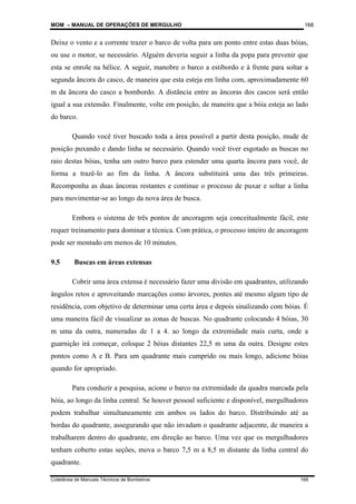 MOM – MANUAL DE OPERAÇÕES DE MERGULHO
Coletânea de Manuais Técnicos de Bombeiros 168
168
Deixe o vento e a corrente trazer o barco de volta para um ponto entre estas duas bóias,
ou use o motor, se necessário. Alguém deveria seguir a linha da popa para prevenir que
esta se enrole na hélice. A seguir, manobre o barco a estibordo e à frente para soltar a
segunda âncora do casco, de maneira que esta esteja em linha com, aproximadamente 60
m da âncora do casco a bombordo. A distância entre as âncoras dos cascos será então
igual a sua extensão. Finalmente, volte em posição, de maneira que a bóia esteja ao lado
do barco.
Quando você tiver buscado toda a área possível a partir desta posição, mude de
posição puxando e dando linha se necessário. Quando você tiver esgotado as buscas no
raio destas bóias, tenha um outro barco para estender uma quarta âncora para você, de
forma a trazê-lo ao fim da linha. A âncora substituirá uma das três primeiras.
Recomponha as duas âncoras restantes e continue o processo de puxar e soltar a linha
para movimentar-se ao longo da nova área de busca.
Embora o sistema de três pontos de ancoragem seja conceitualmente fácil, este
requer treinamento para dominar a técnica. Com prática, o processo inteiro de ancoragem
pode ser montado em menos de 10 minutos.
9.5 Buscas em áreas extensas
Cobrir uma área extensa é necessário fazer uma divisão em quadrantes, utilizando
ângulos retos e aproveitando marcações como árvores, pontes até mesmo algum tipo de
residência, com objetivo de determinar uma certa área e depois sinalizando com bóias. É
uma maneira fácil de visualizar as zonas de buscas. No quadrante colocando 4 bóias, 30
m uma da outra, numeradas de 1 a 4. ao longo da extremidade mais curta, onde a
guarnição irá começar, coloque 2 bóias distantes 22,5 m uma da outra. Designe estes
pontos como A e B. Para um quadrante mais cumprido ou mais longo, adicione bóias
quando for apropriado.
Para conduzir a pesquisa, acione o barco na extremidade da quadra marcada pela
bóia, ao longo da linha central. Se houver pessoal suficiente e disponível, mergulhadores
podem trabalhar simultaneamente em ambos os lados do barco. Distribuindo até as
bordas do quadrante, assegurando que não invadam o quadrante adjacente, de maneira a
trabalharem dentro do quadrante, em direção ao barco. Uma vez que os mergulhadores
tenham coberto estas seções, mova o barco 7,5 m a 8,5 m distante da linha central do
quadrante.
 