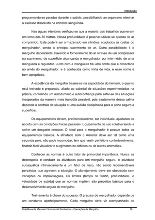 Introdução
Coletânea de Manuais Técnicos de Bombeiros – Operações de Mergulho 18
programando-se paradas durante a subida, possibilitando ao organismo eliminar
o excesso dissolvido na corrente sangüínea.
Nas águas interiores verificou-se que a maioria dos trabalhos ocorreram
em torno dos 30 metros. Nessa profundidade é possível utilizar-se apenas de ar
comprimido. Este poderá ser armazenado em cilindros acoplados as costas do
mergulhador, sendo o principal suprimento de ar. Outra possibilidade é o
mergulho dependente, havendo o fornecimento do ar através de um compressor
ou suprimento de superfície alcançando o mergulhador por intermédio de uma
mangueira e regulador. Junto com a mangueira há uma corda que é conectada
ao arnês do mergulhador, e é conhecida como linha de vida, e esse nome é
bem apropriado.
A excelência do mergulho baseia-se na capacidade do homem, o quanto
está treinado e preparado, aliado ao cabedal de situações experimentadas na
prática, conferindo um autodomínio e autoconfiança para safar-se das situações
inesperadas da maneira mais tranqüila possível, pois exatamente dessa calma
depende o controle da situação e uma subida disciplinada para o porto seguro a
superfície.
Os equipamentos devem, preferencialmente, ser individuais, ajustados de
acordo com as condições físicas pessoais. Equipamento de uso coletivo tende a
sofrer um desgaste precoce. O ideal para o mergulhador é possuir todos os
equipamentos básicos. A afinidade com o material deve ser tal como uma
segunda pele, não pode incomodar, tem que vestir perfeito e confortavelmente,
ficando fácil visualizar o surgimento de defeitos ou de outras anomalias.
Conhecer as normas é outro fator de primordial importância. Nunca as
desrespeita é conduzir as atividades para um mergulho seguro. A atividade
subaquática intrinsecamente é um fator de risco, não sendo recomendáveis
peripécias que agravem a situação. O planejamento deve ser obedecido sem
variações ou improvisações. Os limites (tempo de fundo, profundidade, e
velocidade de subida) que as normas impõem são preceitos básicos para o
desenvolvimento seguro do mergulho.
Treinamento é chave do sucesso. O preparo do mergulhador depende de
um constante aperfeiçoamento. Cada mergulho deve vir acompanhado do
 