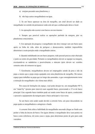 MOM – MANUAL DE OPERAÇÕES DE MERGULHO
Coletânea de Manuais Técnicos de Bombeiros 170
170
a) estejam puxando uma plataforma; e
b) não haja outros mergulhadores na água.
2. Se um barco aparecer na área de mergulho, um sinal deverá ser dado ao
mergulhador no sentido de permanecer onde está até que a embarcação deixe o local.
3. As operações não ocorrer com barcos em movimento.
4. Sempre que possível realize as operações partindo da margem, píer ou
plataformas estacionárias.
5. Em operação de pesquisa o mergulhador não deve imergir sem um barco para
apoio ou linha de vida, além de perigoso e desnecessário, também impossibilita
determinar a exata posição onde o mergulhador entrou.
6. Quando trabalhando em um barco pequeno, todo pessoal precisa estar abaixado
e junto ao centro de gravidade. Portanto os mergulhadores devem se equipar na margem,
excetuando-se as nadadeiras e possivelmente a máscara (pois devem ser vestidos
somente antes de entrarem na água).
7. Geralmente, mergulhadores devem ser empregados saindo da proa e não da
popa a menos que a popa esteja equipada com uma plataforma de mergulho. Há menos
espaço para trabalhar na popa que ao longo das amuradas, o que conseqüentemente torne
a remoção do mergulhador e da vítima mais difícil.
Por causa de limitações de espaço, você pode desejar ter, um mergulhador 90 %
em “stand by” (pronto para intervir) num segundo barco, posicionado a 15 m do barco
principal. Este segundo barco também pode ser usado como barco de apoio, conduzindo
o pessoal e equipamento da margem para o barco principal e vice-versa.
Se um barco está sendo usado devido a corrente forte, um peso descendente na
popa ajuda os mergulhadores a atingirem o fundo.
A corrente forte afeta a habilidade do mergulhador ancorado chegar ao fundo sem
perder a linha da âncora do barco. Em águas abertas o mergulhador deve usar pontos no
barco como referência, tal como casco e popa, para determinar ponto de giro para cada
varredura.
 
