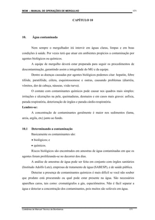 MOM – MANUAL DE OPERAÇÕES DE MERGULHO
Coletânea de Manual Técnico de Bombeiros 171
171
CAPÍTULO 10
10. Água contaminada
Nem sempre o mergulhador irá intervir em águas claras, limpas e em boas
condições à saúde. Por vezes terá que atuar em ambientes propícios a contaminação por
agentes biológicos ou químicos.
A equipe de mergulho deverá estar preparada para seguir os procedimentos de
descontaminação, garantindo assim a integridade do MG e da equipe.
Dentre as doenças causadas por agentes biológicos podemos citar: hepatite, febre
tifóide, paratifóide, cólera, esquistossomose e outras, causando problemas (diarréia,
vômitos, dor de cabeça, náuseas, visão turva).
O contato com contaminantes químicos pode causar nos quadros mais simples:
irritações e ulcerações na pele, queimaduras, desmaios e em casos mais graves: asfixia,
parada respiratória, deterioração de órgãos e parada cárdio-respiratória.
Lembre-se:
A concentração de contaminantes geralmente é maior nos sedimentos (lama,
areia, argila, etc) junto ao fundo.
10.1 Determinando a contaminação
Basicamente os contaminantes são:
• biológicos; e
• químicos.
Riscos biológicos são encontrados em amostras de água contaminadas em que os
agentes foram proliferando-se no decorrer dos dias.
A análise de amostras de água pode ser feita em conjunto com órgãos sanitários
(Institudo Adolfo Lutz), empresas de tratamento de água (SABESP), e de saúde pública.
Detectar a presença de contaminantes químicos é mais difícil se você não souber
que produto está procurando ou qual pode estar presente na água. São necessários
aparelhos caros, tais como: cromatógrafos a gás, espectômetros. Não é fácil separar a
água e detectar a concentração dos contaminantes, pois muitos são solúveis em água.
 