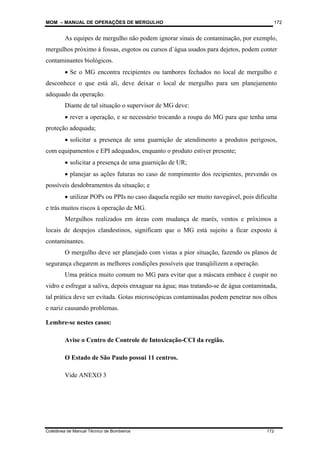 MOM – MANUAL DE OPERAÇÕES DE MERGULHO
Coletânea de Manual Técnico de Bombeiros 172
172
As equipes de mergulho não podem ignorar sinais de contaminação, por exemplo,
mergulhos próximo à fossas, esgotos ou cursos d´água usados para dejetos, podem conter
contaminantes biológicos.
• Se o MG encontra recipientes ou tambores fechados no local de mergulho e
desconhece o que está ali, deve deixar o local de mergulho para um planejamento
adequado da operação.
Diante de tal situação o supervisor de MG deve:
• rever a operação, e se necessário trocando a roupa do MG para que tenha uma
proteção adequada;
• solicitar a presença de uma guarnição de atendimento a produtos perigosos,
com equipamentos e EPI adequados, enquanto o produto estiver presente;
• solicitar a presença de uma guarnição de UR;
• planejar as ações futuras no caso de rompimento dos recipientes, prevendo os
possíveis desdobramentos da situação; e
• utilizar POPs ou PPIs no caso daquela região ser muito navegável, pois dificulta
e trás muitos riscos à operação de MG.
Mergulhos realizados em áreas com mudança de marés, ventos e próximos a
locais de despejos clandestinos, significam que o MG está sujeito a ficar exposto à
contaminantes.
O mergulho deve ser planejado com vistas a pior situação, fazendo os planos de
segurança chegarem as melhores condições possíveis que tranqüilizem a operação.
Uma prática muito comum no MG para evitar que a máscara embace é cuspir no
vidro e esfregar a saliva, depois enxaguar na água; mas tratando-se de água contaminada,
tal prática deve ser evitada. Gotas microscópicas contaminadas podem penetrar nos olhos
e nariz causando problemas.
Lembre-se nestes casos:
Avise o Centro de Controle de Intoxicação-CCI da região.
O Estado de São Paulo possui 11 centros.
Vide ANEXO 3
 