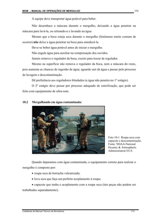 MOM – MANUAL DE OPERAÇÕES DE MERGULHO
Coletânea de Manual Técnico de Bombeiros 173
173
A equipe deve transportar água potável para beber.
Não desembace a máscara durante o mergulho, deixando a água penetrar na
máscara para lavá-la, ou retirando-a e lavando na água.
Mesmo que a boca esteja seca durante o mergulho (fenômeno muito comum de
ocorrer) não deixe a água penetrar na boca para umedecê-la.
Deve-se beber água potável antes de iniciar o mergulho.
Não engula água para auxiliar na compensação dos ouvidos.
Jamais remova o regulador da boca, exceto para trocar de regulador.
Mesmo na superfície não remova o regulador da boca, nem a máscara do rosto,
pois aumenta as chances de ingestão de água; aguarde sair da água e passar pelo processo
de lavagem e descontaminação.
Dê preferência aos reguladores blindados (a água não penetra no 1º estágio).
O 2º estágio deve passar por processo adequado de esterilização, que pode ser
feito com equipamento de ultra-som.
10.2 Mergulhando em água contaminada:
Quando deparamos com água contaminada, o equipamento correto para realizar o
mergulho é composto por:
• roupa seca de borracha vulcanizada;
• luva seca que faça um perfeito acoplamento à roupa;
• capacete que tenha o acoplamento com a roupa seca (tais peças não podem ser
trabalhadas separadamente);
Foto 10-1 Roupa seca com
capacete e descontaminação.
Fonte: NOAA-National
Oceanic & Atmospheric
Administration EUA
 