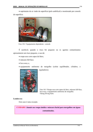 MOM – MANUAL DE OPERAÇÕES DE MERGULHO
Coletânea de Manual Técnico de Bombeiros 174
174
• suprimento de ar vindo da superfície (pelo umbilical) e monitorado por console
de superfície.
É aceitável, quando o risco for pequeno ou os agentes contaminantes
apresentarem um risco pequeno, o uso de:
• roupa seca com capuz de látex;
• máscara full-face;
• luva seca; e,
• equipamento autônomo de mergulho (colete equilibrador, cilindros, e
reguladores).
Lembre-se:
Este caso é uma exceção.
CUIDADO Jamais use roupa úmida e máscara facial para mergulhos em águas
contaminadas.
Foto 10-2 Equipamento dependente - console
Foto 10-3 Roupa seca com capuz de látex, máscara full-face,
luva seca, e equipamento autônomo de mergulho.
Viking Diving Suits
 