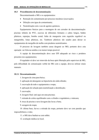 MOM – MANUAL DE OPERAÇÕES DE MERGULHO
Coletânea de Manual Técnico de Bombeiros 175
175
10.3 Procedimentos de descontaminação:
Descontaminando o MG e os equipamentos:
• Remoção do contaminante por processo mecânico (escovação);
• Diluição com água do contaminante;
• Neutralização com o uso de agentes químicos.
Equipamentos básicos para a montagem de um corredor de descontaminação:
piscinas infantis de PVC, escovas de diferentes formatos e cabos longos, baldes
plásticos, esponjas, bomba costal, linha de mangueira com esguicho regulável ou
mangotinho, lonas plásticas, etc. Tambores plásticos são usados para deixar os
equipamentos de mergulho de molho com produtos neutralizantes.
O processo de lavagem também causa desgaste ao MG; portanto deve esta
operação ser feita na sombra e no menor tempo possível.
A equipe de descontaminação deve usar EPI adequado ao risco e produtos
presentes nos equipamentos.
O regulador só deve ser removido da boca após liberação pelo supervisor de MG,
pela dificuldade de comunicação verbal do MG com a equipe, deve-se utilizar sinais
manuais.
10.3.1 Descontaminando:
1. lavagem de cima para baixo;
2. aplicação de detergente ou hipoclorito de sódio diluído;
3. escovação de todo o equipamento e roupa;
4. aplicação de solução para neutralização e desinfecção;
5. escovação;
6. lavagem final. (até aqui em uma piscina);
7. retirada do colete equilibrador com o cilindro e reguladores, e máscara;
8. troca de piscina e nova lavagem das luvas e bota;
9. secagem da roupa;
10. última base, faz-se a retirada da roupa, portanto deve ser com paredes que
impossibilitem a visão;
11. o MG deve banhar-se com sabão;
12. avaliação médica no local.
 