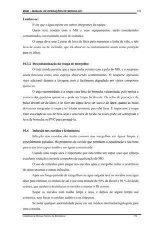 MOM – MANUAL DE OPERAÇÕES DE MERGULHO
Coletânea de Manual Técnico de Bombeiros 176
176
Lembre-se:
Evite que a água espirre em outros integrantes da equipe.
Quem teve contato com a MG e seus equipamentos, serão considerados
contaminados, necessitando assim de cuidados.
O canga deve usar 2 pares de luva de látex para manusear a linha de vida, e não
luva de couro ou de incêndio, que irá absorver os contaminantes assim como proteção
para os olhos.
10.3.2 Descontaminação da roupa de mergulho:
O traje úmido permite que a água tenha contato com a pelo do MG, e o neoprene
ainda funciona como uma esponja absorvendo contaminantes. O neoprene apresenta
risco adicional durante a lavagem, pois é facilmente degradado por vários compostos
químicos.
O traje recomendado é a roupa seca feita de borracha vulcanizada, pois resiste a
maioria dos produtos químicos e pode ser limpa facilmente. Os selos de pescoço e de
pulso devem ser de látex, e se tiver um capuz deve ser seco e de látex; quanto as botas
devem ser integradas à roupa e ter solado resistente para não furar. É importante a roupa
estar associada ao uso de luva seca e uma luva de tecido ou couro pode ser sobreposta a
luva de borracha ou PVC para protegê-la.
10.4 Infecção nos ouvidos e ferimentos:
Infecção nos ouvidos são muito comuns nos mergulhos em águas limpas e
especialmente poluídas. Há protetores de ouvido que permitem a equalização e são bons
para o uso com capuz úmido e em águas contaminada.
Usando uma roupa seca é importante que esta tenha um capuz seco que ofereça
excelente vedação e permita a manobra de equalização do MG.
O uso de remédios para pingar nos ouvidos após o mergulho reduz a ocorrência
de otites externas e outras infecções.
Após um longo período de mergulhos em água salgada lave os ouvidos com água
doce para eliminar os cristais de sal e use uma mistura de 50% de álcool e 50 % de ácido
acético, que ajudará a desinfectar os ouvidos e manter o Ph correto.
Seque os ouvidos com toalha limpa e seca, e depois de algum tempo use
cotonetes, sem forçar o conduto auditivo e os tímpanos.
Se notar qualquer anormalidade passe em um médico otorrinolaringologista para
uma consulta.
 