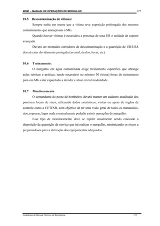 MOM – MANUAL DE OPERAÇÕES DE MERGULHO
Coletânea de Manual Técnico de Bombeiros 177
177
10.5 Descontaminação de vítimas:
Sempre tenha em mente que a vítima teve exposição prolongada dos mesmos
contaminantes que ameaçavam o MG.
Quando houver vítimas é necessária a presença de uma UR e unidade de suporte
avançado.
Deverá ser montados corredores de descontaminação e a guarnição de UR/USA
deverá estar devidamente protegida (avental, óculos, luvas, etc).
10.6 Treinamento:
O mergulho em água contaminada exige treinamento específico que abrange
aulas teóricas e práticas, sendo necessário no mínimo 30 (trinta) horas de treinamento
para um MG estar capacitado a atender e atuar em tal modalidade.
10.7 Monitoramento
O comandante do posto de bombeiros deverá manter um cadastro atualizado dos
possíveis locais de risco, utilizando dados estatísticos, visitas ou apoio de órgãos de
controle como a CETESB, com objetivo de ter uma visão geral de todos os mananciais,
rios, represas, lagos onde eventualmente poderão existir operações de mergulho.
Esse tipo de monitoramento deve se repetir anualmente sendo colocado a
disposição da guarnição de serviço que irá realizar o mergulho, minimizando os riscos e
preparando-os para a utilização dos equipamentos adequados.
 