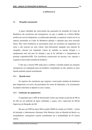MOM – MANUAL DE OPERAÇÕES DE MERGULHO
Coletânea de Manual Técnico de Bombeiros 178
178
CAPÍTULO 11
11. Mergulho emergencial
A quase totalidade das intervenções das guarnições de mergulho do Corpo de
Bombeiros são ocorrências não emergenciais, ou seja, o cidadão ou a Polícia Militar
notifica um caso de afogamento, ou embarcação adernada, ou queda de veículo em rio ou
represa; permitindo ao Corpo de Bombeiros planejar a operação para uma execução
futura. Mas vários bombeiros já necessitaram atuar em ocorrência de afogamento em
curso e não estavam em uma viatura Auto–Salvamento equipada com material de
mergulho, estavam sim tripulando viatura de incêndio ou mesmo Resgate e o
equipamento mais útil para tal situação e que já foi utilizado é o Equipamento de
proteção respiratória-EPR. Tais ocorrências aconteceram em piscinas, rios, represas e
exigiram a intervenção imediata do bombeiro.
É fato que o mesmo EPR usado para o combate a incêndio poderá nas situações
emergenciais ser empregado para um bombeiro, mergulhador ou não, adentrar ao meio
líquido podendo respirar normalmente.
11.1 Quando atuar
Os registros das ocorrências que exigiram a intervenção imediata de bombeiros
para afogamento em curso, são procedentes do centro de Operações, e do acionamento
do próprio solicitante ao deparar-se com a viatura.
11.2 Limitações do equipamento
É importante que o EPR de determinada viatura seja testado na piscina do PB ou
do GB, em um ambiente de águas confinadas, e seguro, sob a supervisão do Oficial
Supervisor de Mergulho do GB.
Há anos um EPR da marca MSA modelo MMR foi testado no CIAMA – Centro
de Instrução e Adestramento Almirante Átila Monteiro Ache na Marinha do Brasil e os
mergulhadores conseguiram respirar normalmente até a profundidade de 05 (cinco)
metros.
 