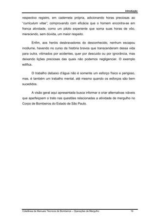 Introdução
Coletânea de Manuais Técnicos de Bombeiros – Operações de Mergulho 19
respectivo registro, em caderneta própria, adicionando horas preciosas ao
“curriculum vitae”, comprovando com eficácia que o homem encontra-se em
franca atividade, como um piloto experiente que soma suas horas de vôo,
merecendo, sem dúvida, um maior respeito.
Enfim, aos heróis desbravadores do desconhecido, nenhum escapou
incólume, havendo no curso da história bravos que transcenderam dessa vida
para outra, vitimados por acidentes, quer por descuido ou por ignorância, mas
deixando lições preciosas das quais não podemos negligenciar. O exemplo
edifica.
O trabalho debaixo d’água não é somente um esforço físico e perigoso,
mas, é também um trabalho mental, até mesmo quando os esforços são bem
sucedidos.
A visão geral aqui apresentada busca informar e criar alternativas viáveis
que aperfeiçoem o trato nas questões relacionadas a atividade de mergulho no
Corpo de Bombeiros do Estado de São Paulo.
 