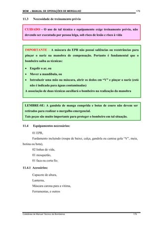 MOM – MANUAL DE OPERAÇÕES DE MERGULHO
Coletânea de Manual Técnico de Bombeiros 179
179
CUIDADO - O uso de tal técnica e equipamento exige treinamento prévio, não
devendo ser executada por pessoa leiga, sob risco de lesão e risco à vida
LEMBRE-SE: A gandola de manga comprida e botas de couro não devem ser
retirados para realizar o mergulho emergencial.
Tais peças são muito importante para proteger o bombeiro em tal situação.
11.3 Necessidade de treinamento prévio
11.4 Equipamentos necessários:
01 EPR,
Fardamento incluindo (roupa de baixo, calça, gandola ou camisa gola “V”, meia,
botina ou bota),
02 linhas de vida,
01 mosquetão,
01 faca ou corta fio.
11.4.1 Acessórios:
Capacete de altura,
Lanterna,
Máscara carona para a vítima,
Ferramentas, e outros
IMPORTANTE – A máscara do EPR não possui saliências ou reentrâncias para
pinçar o nariz na manobra de compensação. Portanto é fundamental que o
bombeiro saiba as técnicas:
• Engolir o ar, ou
• Mover a mandíbula, ou
• Introduzir uma mão na máscara, abrir os dedos em “V” e pinçar o nariz (está
não é indicada para águas contaminadas)
A associação de duas técnicas auxiliará o bombeiro na realização da manobra
 