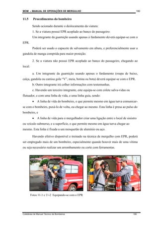 MOM – MANUAL DE OPERAÇÕES DE MERGULHO
Coletânea de Manual Técnico de Bombeiros 180
180
11.5 Procedimentos do bombeiro
Sendo acionado durante o deslocamento da viatura:
1. Se a viatura possui EPR acoplado ao banco do passageiro:
Um integrante da guarnição usando apenas o fardamento deverá equipar-se com o
EPR.
Poderá ser usado o capacete de salvamento em altura, e preferencialmente usar a
gandola de manga comprida para maior proteção.
2. Se a viatura não possui EPR acoplado ao banco do passageiro, chegando ao
local:
a. Um integrante da guarnição usando apenas o fardamento (roupa de baixo,
calça, gandola ou camisa gola “V”, meia, botina ou bota) deverá equipar-se com o EPR.
b. Outro integrante irá colher informações com testemunhas.
c. Havendo um terceiro integrante, este equipa-se com colete salva-vidas ou
flutuador, e com uma linha de vida, e uma linha guia, sendo:
• A linha de vida do bombeiro, o que permite mesmo em água turva comunicar-
se com o bombeiro, puxá-lo de volta, ou chegar ao mesmo. Esta linha é presa ao pulso do
bombeiro, e
• A linha de vida para o mergulhador criar uma ligação entre o local de sinistro
ou veículo submerso, e a superfície, o que permite mesmo em água turva chegar ao
mesmo. Esta linha é fixada a um mosquetão de alumínio ou aço.
Havendo efetivo disponível e treinado na técnica de mergulho com EPR, poderá
ser empregado mais de um bombeiro, especialmente quando houver mais de uma vítima
ou seja necessário realizar um arrombamento ou corte com ferramentas.
Fotos 11-1 e 11-2 Equipando-se com o EPR
 