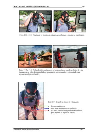 MOM – MANUAL DE OPERAÇÕES DE MERGULHO
Coletânea de Manual Técnico de Bombeiros 181
181
Fotos 11-3 e 11-4 Ajustando os tirantes da máscara, e conferindo a pressão no manômetro.
Fotos 11-5 e 11-6 Colhendo informações com as testemunhas; e usando as linhas de vida
(uma presa ao pulso do mergulhador,e a outra com um mosquetão à extremidade para
prender ao objeto no fundo).
Foto 11-7 Usando as linhas de vida e guia:
• ferramenta de corte
• uma presa ao pulso do mergulhador,
• e a outra com um mosquetão à extremidade
para prender ao objeto no fundo).
 