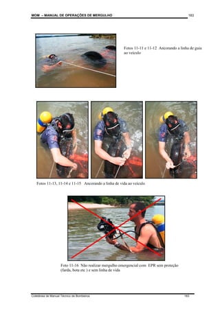MOM – MANUAL DE OPERAÇÕES DE MERGULHO
Coletânea de Manual Técnico de Bombeiros 183
183
Fotos 11-13, 11-14 e 11-15 Ancorando a linha de vida ao veículo
Fotos 11-11 e 11-12 Ancorando a linha de guia
ao veículo
Foto 11-16 Não realizar mergulho emergencial com EPR sem proteção
(farda, bota etc ) e sem linha de vida
 