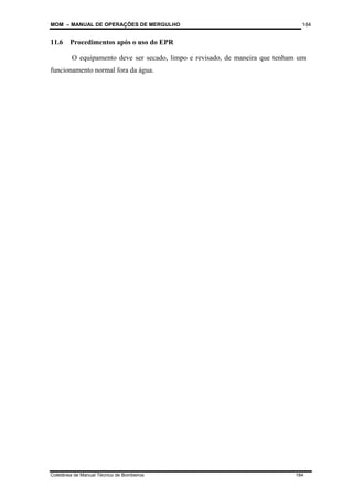 MOM – MANUAL DE OPERAÇÕES DE MERGULHO
Coletânea de Manual Técnico de Bombeiros 184
184
11.6 Procedimentos após o uso do EPR
O equipamento deve ser secado, limpo e revisado, de maneira que tenham um
funcionamento normal fora da água.
 
