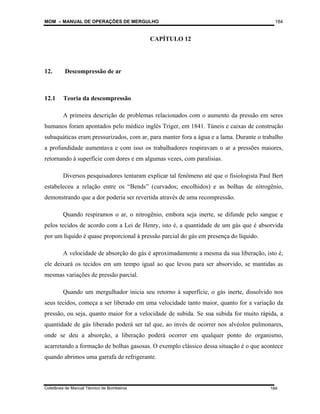 MOM – MANUAL DE OPERAÇÕES DE MERGULHO
Coletânea de Manual Técnico de Bombeiros
184
184
CAPÍTULO 12
12. Descompressão de ar
12.1 Teoria da descompressão
A primeira descrição de problemas relacionados com o aumento da pressão em seres
humanos foram apontados pelo médico inglês Triger, em 1841. Túneis e caixas de construção
subaquáticas eram pressurizados, com ar, para manter fora a água e a lama. Durante o trabalho
a profundidade aumentava e com isso os trabalhadores respiravam o ar a pressões maiores,
retornando à superfície com dores e em algumas vezes, com paralisias.
Diversos pesquisadores tentaram explicar tal fenômeno até que o fisiologista Paul Bert
estabeleceu a relação entre os “Bends” (curvados; encolhidos) e as bolhas de nitrogênio,
demonstrando que a dor poderia ser revertida através de uma recompressão.
Quando respiramos o ar, o nitrogênio, embora seja inerte, se difunde pelo sangue e
pelos tecidos de acordo com a Lei de Henry, isto é, a quantidade de um gás que é absorvida
por um líquido é quase proporcional à pressão parcial do gás em presença do líquido.
A velocidade de absorção do gás é aproximadamente a mesma da sua liberação, isto é,
ele deixará os tecidos em um tempo igual ao que levou para ser absorvido, se mantidas as
mesmas variações de pressão parcial.
Quando um mergulhador inicia seu retorno à superfície, o gás inerte, dissolvido nos
seus tecidos, começa a ser liberado em uma velocidade tanto maior, quanto for a variação da
pressão, ou seja, quanto maior for a velocidade de subida. Se sua subida for muito rápida, a
quantidade de gás liberado poderá ser tal que, ao invés de ocorrer nos alvéolos pulmonares,
onde se deu a absorção, a liberação poderá ocorrer em qualquer ponto do organismo,
acarretando a formação de bolhas gasosas. O exemplo clássico dessa situação é o que acontece
quando abrimos uma garrafa de refrigerante.
 