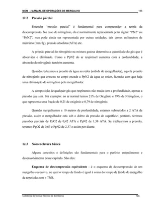 MOM – MANUAL DE OPERAÇÕES DE MERGULHO
Coletânea de Manual Técnico de Bombeiros
185
185
12.2 Pressão parcial
Entender “pressão parcial” é fundamental para compreender a teoria da
descompressão. No caso do nitrogênio, ela é normalmente representada pelas siglas: “PN2” ou
“PpN2”, mas pode ainda ser representada por outras unidades, tais como: milímetros de
mercúrio (mmHg), pressão absoluta (ATA) etc.
A pressão parcial do nitrogênio na mistura gasosa determina a quantidade do gás que é
absorvido e eliminado. Como a PpN2 do ar respirável aumenta com a profundidade, a
absorção do nitrogênio também aumenta.
Quando reduzimos a pressão da água ao redor (subida do mergulhador), aquela pressão
de nitrogênio que cresceu no corpo excede a PpN2 da água ao redor, fazendo com que haja
uma eliminação do nitrogênio pelo mergulhador.
A composição de qualquer gás que respiramos não muda com a profundidade, apenas a
pressão que sim. Por exemplo: no ar normal temos 21% de Oxigênio e 79% de Nitrogênio, o
que representa uma fração de 0,21 de oxigênio e 0,79 de nitrogênio.
Quando mergulhamos a 10 metros de profundidade, estamos submetidos a 2 ATA de
pressão, assim o mergulhador esta sob o dobro da pressão de superfície; portanto, teremos
pressões parciais de PpO2 de 0,42 ATA e PpN2 de 1,58 ATA. Se triplicarmos a pressão,
teremos PpO2 de 0,63 e PpN2 de 2,37 e assim por diante.
12.3 Nomenclatura básica
Alguns conceitos e definições são fundamentais para o perfeito entendimento e
desenvolvimento desse capítulo. São eles:
Esquema de descompressão equivalente - é o esquema de descompressão de um
mergulho sucessivo, no qual o tempo de fundo é igual à soma do tempo de fundo do mergulho
de repetição com o TNR.
 