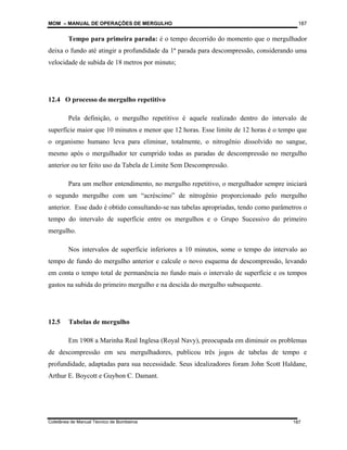 MOM – MANUAL DE OPERAÇÕES DE MERGULHO
Coletânea de Manual Técnico de Bombeiros
187
187
Tempo para primeira parada: é o tempo decorrido do momento que o mergulhador
deixa o fundo até atingir a profundidade da 1ª parada para descompressão, considerando uma
velocidade de subida de 18 metros por minuto;
12.4 O processo do mergulho repetitivo
Pela definição, o mergulho repetitivo é aquele realizado dentro do intervalo de
superfície maior que 10 minutos e menor que 12 horas. Esse limite de 12 horas é o tempo que
o organismo humano leva para eliminar, totalmente, o nitrogênio dissolvido no sangue,
mesmo após o mergulhador ter cumprido todas as paradas de descompressão no mergulho
anterior ou ter feito uso da Tabela de Limite Sem Descompressão.
Para um melhor entendimento, no mergulho repetitivo, o mergulhador sempre iniciará
o segundo mergulho com um “acréscimo” de nitrogênio proporcionado pelo mergulho
anterior. Esse dado é obtido consultando-se nas tabelas apropriadas, tendo como parâmetros o
tempo do intervalo de superfície entre os mergulhos e o Grupo Sucessivo do primeiro
mergulho.
Nos intervalos de superfície inferiores a 10 minutos, some o tempo do intervalo ao
tempo de fundo do mergulho anterior e calcule o novo esquema de descompressão, levando
em conta o tempo total de permanência no fundo mais o intervalo de superfície e os tempos
gastos na subida do primeiro mergulho e na descida do mergulho subsequente.
12.5 Tabelas de mergulho
Em 1908 a Marinha Real Inglesa (Royal Navy), preocupada em diminuir os problemas
de descompressão em seu mergulhadores, publicou três jogos de tabelas de tempo e
profundidade, adaptadas para sua necessidade. Seus idealizadores foram John Scott Haldane,
Arthur E. Boycott e Guybon C. Damant.
 