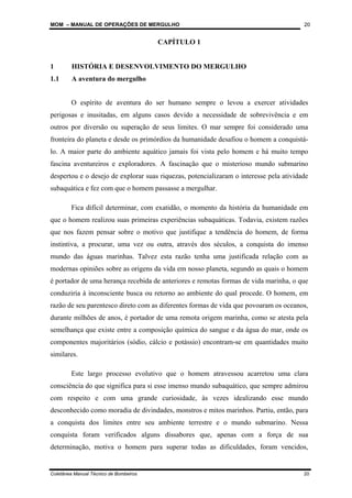 MOM – MANUAL DE OPERAÇÕES DE MERGULHO
Coletânea Manual Técnico de Bombeiros 20
20
CAPÍTULO 1
1 HISTÓRIA E DESENVOLVIMENTO DO MERGULHO
1.1 A aventura do mergulho
O espírito de aventura do ser humano sempre o levou a exercer atividades
perigosas e inusitadas, em alguns casos devido a necessidade de sobrevivência e em
outros por diversão ou superação de seus limites. O mar sempre foi considerado uma
fronteira do planeta e desde os primórdios da humanidade desafiou o homem a conquistá-
lo. A maior parte do ambiente aquático jamais foi vista pelo homem e há muito tempo
fascina aventureiros e exploradores. A fascinação que o misterioso mundo submarino
despertou e o desejo de explorar suas riquezas, potencializaram o interesse pela atividade
subaquática e fez com que o homem passasse a mergulhar.
Fica difícil determinar, com exatidão, o momento da história da humanidade em
que o homem realizou suas primeiras experiências subaquáticas. Todavia, existem razões
que nos fazem pensar sobre o motivo que justifique a tendência do homem, de forma
instintiva, a procurar, uma vez ou outra, através dos séculos, a conquista do imenso
mundo das águas marinhas. Talvez esta razão tenha uma justificada relação com as
modernas opiniões sobre as origens da vida em nosso planeta, segundo as quais o homem
é portador de uma herança recebida de anteriores e remotas formas de vida marinha, o que
conduziria à inconsciente busca ou retorno ao ambiente do qual procede. O homem, em
razão de seu parentesco direto com as diferentes formas de vida que povoaram os oceanos,
durante milhões de anos, é portador de uma remota origem marinha, como se atesta pela
semelhança que existe entre a composição química do sangue e da água do mar, onde os
componentes majoritários (sódio, cálcio e potássio) encontram-se em quantidades muito
similares.
Este largo processo evolutivo que o homem atravessou acarretou uma clara
consciência do que significa para si esse imenso mundo subaquático, que sempre admirou
com respeito e com uma grande curiosidade, às vezes idealizando esse mundo
desconhecido como moradia de divindades, monstros e mitos marinhos. Partiu, então, para
a conquista dos limites entre seu ambiente terrestre e o mundo submarino. Nessa
conquista foram verificados alguns dissabores que, apenas com a força de sua
determinação, motiva o homem para superar todas as dificuldades, foram vencidos,
 