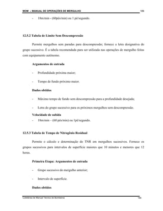 MOM – MANUAL DE OPERAÇÕES DE MERGULHO
Coletânea de Manual Técnico de Bombeiros
189
189
- 18m/min - (60pés/min) ou 1 pé/segundo.
12.5.2 Tabela de Limite Sem Descompressão
Permite mergulhos sem paradas para descompressão; fornece a letra designativa do
grupo sucessivo. É a tabela recomendada para ser utilizada nas operações de mergulho feitas
com equipamento autônomo.
Argumentos de entrada
- Profundidade próxima maior;
- Tempo de fundo próximo maior.
Dados obtidos
- Máximo tempo de fundo sem descompressão para a profundidade desejada;
- Letra do grupo sucessivo para os próximos mergulhos sem descompressão.
Velocidade de subida
- 18m/min – (60 pés/min) ou 1pé/segundo.
12.5.3 Tabela de Tempo de Nitrogênio Residual
Permite o cálculo e determinação do TNR em mergulhos sucessivos. Fornece os
grupos sucessivos para intervalos de superfície maiores que 10 minutos e menores que 12
horas.
Primeira Etapa: Argumentos de entrada
- Grupo sucessivo do mergulho anterior;
- Intervalo de superfície.
Dados obtidos
 
