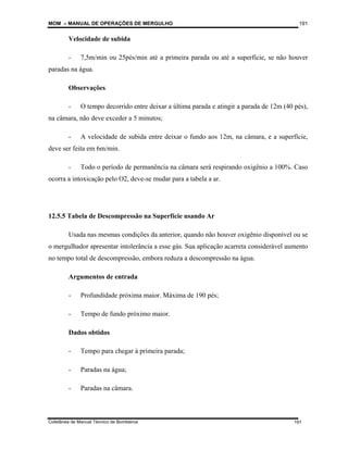 MOM – MANUAL DE OPERAÇÕES DE MERGULHO
Coletânea de Manual Técnico de Bombeiros
191
191
Velocidade de subida
- 7,5m/min ou 25pés/min até a primeira parada ou até a superfície, se não houver
paradas na água.
Observações
- O tempo decorrido entre deixar a última parada e atingir a parada de 12m (40 pés),
na câmara, não deve exceder a 5 minutos;
- A velocidade de subida entre deixar o fundo aos 12m, na câmara, e a superfície,
deve ser feita em 6m/min.
- Todo o período de permanência na câmara será respirando oxigênio a 100%. Caso
ocorra a intoxicação pelo O2, deve-se mudar para a tabela a ar.
12.5.5 Tabela de Descompressão na Superfície usando Ar
Usada nas mesmas condições da anterior, quando não houver oxigênio disponível ou se
o mergulhador apresentar intolerância a esse gás. Sua aplicação acarreta considerável aumento
no tempo total de descompressão, embora reduza a descompressão na água.
Argumentos de entrada
- Profundidade próxima maior. Máxima de 190 pés;
- Tempo de fundo próximo maior.
Dados obtidos
- Tempo para chegar à primeira parada;
- Paradas na água;
- Paradas na câmara.
 