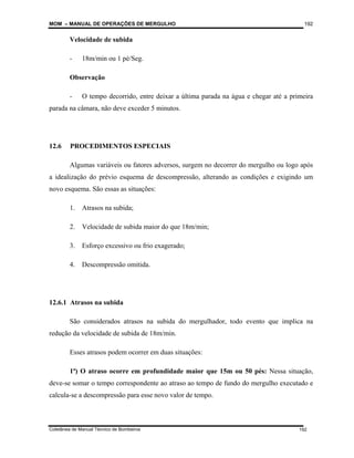 MOM – MANUAL DE OPERAÇÕES DE MERGULHO
Coletânea de Manual Técnico de Bombeiros
192
192
Velocidade de subida
- 18m/min ou 1 pé/Seg.
Observação
- O tempo decorrido, entre deixar a última parada na água e chegar até a primeira
parada na câmara, não deve exceder 5 minutos.
12.6 PROCEDIMENTOS ESPECIAIS
Algumas variáveis ou fatores adversos, surgem no decorrer do mergulho ou logo após
a idealização do prévio esquema de descompressão, alterando as condições e exigindo um
novo esquema. São essas as situações:
1. Atrasos na subida;
2. Velocidade de subida maior do que 18m/min;
3. Esforço excessivo ou frio exagerado;
4. Descompressão omitida.
12.6.1 Atrasos na subida
São considerados atrasos na subida do mergulhador, todo evento que implica na
redução da velocidade de subida de 18m/min.
Esses atrasos podem ocorrer em duas situações:
1ª) O atraso ocorre em profundidade maior que 15m ou 50 pés: Nessa situação,
deve-se somar o tempo correspondente ao atraso ao tempo de fundo do mergulho executado e
calcula-se a descompressão para esse novo valor de tempo.
 