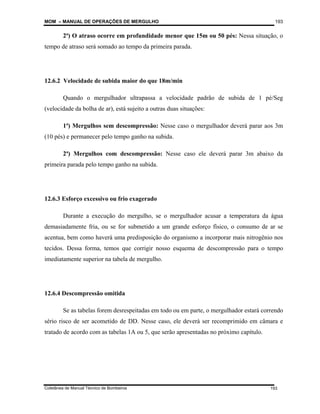 MOM – MANUAL DE OPERAÇÕES DE MERGULHO
Coletânea de Manual Técnico de Bombeiros
193
193
2ª) O atraso ocorre em profundidade menor que 15m ou 50 pés: Nessa situação, o
tempo de atraso será somado ao tempo da primeira parada.
12.6.2 Velocidade de subida maior do que 18m/min
Quando o mergulhador ultrapassa a velocidade padrão de subida de 1 pé/Seg
(velocidade da bolha de ar), está sujeito a outras duas situações:
1ª) Mergulhos sem descompressão: Nesse caso o mergulhador deverá parar aos 3m
(10 pés) e permanecer pelo tempo ganho na subida.
2ª) Mergulhos com descompressão: Nesse caso ele deverá parar 3m abaixo da
primeira parada pelo tempo ganho na subida.
12.6.3 Esforço excessivo ou frio exagerado
Durante a execução do mergulho, se o mergulhador acusar a temperatura da água
demasiadamente fria, ou se for submetido a um grande esforço físico, o consumo de ar se
acentua, bem como haverá uma predisposição do organismo a incorporar mais nitrogênio nos
tecidos. Dessa forma, temos que corrigir nosso esquema de descompressão para o tempo
imediatamente superior na tabela de mergulho.
12.6.4 Descompressão omitida
Se as tabelas forem desrespeitadas em todo ou em parte, o mergulhador estará correndo
sério risco de ser acometido de DD. Nesse caso, ele deverá ser recomprimido em câmara e
tratado de acordo com as tabelas 1A ou 5, que serão apresentadas no próximo capítulo.
 