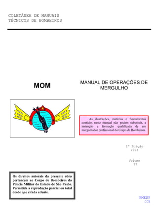 COLETÂNEA DE MANUAIS
TÉCNICOS DE BOMBEIROS
MANUAL DE OPERAÇÕES DE
MERGULHO
1ª Edição
2006
Volume
27
MOM
PMESP
CCB
Os direitos autorais da presente obra
pertencem ao Corpo de Bombeiros da
Polícia Militar do Estado de São Paulo.
Permitida a reprodução parcial ou total
desde que citada a fonte.
As ilustrações, matérias e fundamentos
contidos neste manual não podem substituir, a
instrução e formação qualificada de um
mergulhador profissional do Corpo de Bombeiros.
 