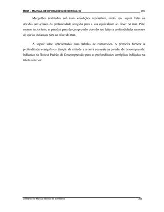 MOM – MANUAL DE OPERAÇÕES DE MERGULHO
Coletânea de Manual Técnico de Bombeiros
209
209
Mergulhos realizados sob essas condições necessitam, então, que sejam feitas as
devidas conversões da profundidade atingida para a sua equivalente ao nível do mar. Pelo
mesmo raciocínio, as paradas para descompressão deverão ser feitas a profundidades menores
do que às indicadas para ao nível do mar.
A seguir serão apresentadas duas tabelas de conversões. A primeira fornece a
profundidade corrigida em função da altitude e a outra converte as paradas de descompressão
indicadas na Tabela Padrão de Descompressão para as profundidades corrigidas indicadas na
tabela anterior.
 