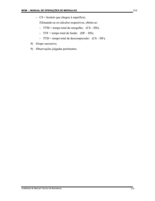 MOM – MANUAL DE OPERAÇÕES DE MERGULHO
Coletânea de Manual Técnico de Bombeiros
212
212
- CS = horário que chegou à superfície;
Efetuando-se os cálculos respectivos, obtém-se:
- TTM = tempo total do mergulho: (CS – DS);
- TTF = tempo total de fundo: (DF – DS);
- TTD = tempo total de descompressão: (CS – DF);
8) Grupo sucessivo;
9) Observações julgadas pertinentes.
 