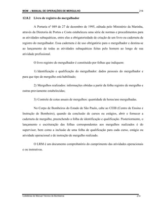 MOM – MANUAL DE OPERAÇÕES DE MERGULHO
Coletânea de Manual Técnico de Bombeiros
214
214
12.8.2 Livro de registro do mergulhador
A Portaria nº 049 de 27 de dezembro de 1995, editada pelo Ministério da Marinha,
através da Diretoria de Portos e Costa estabeleceu uma série de normas e procedimentos para
as atividades subaquáticas, entre elas a obrigatoriedade de criação de um livro ou caderneta de
registro do mergulhador. Essa caderneta é de uso obrigatório para o mergulhador e destina-se
ao lançamento de todas as atividades subaquáticas feitas pelo homem ao longo de sua
atividade profissional.
O livro registro do mergulhador é constituído por folhas que indiquem:
1) Identificação e qualificação do mergulhador: dados pessoais do mergulhador e
para que tipo de mergulho está habilitado;
2) Mergulhos realizados: informações obtidas a partir da folha registro de mergulho e
outras previamente estabelecidas;
3) Controle de cotas anuais de mergulhos: quantidade de horas/ano mergulhadas.
No Corpo de Bombeiros do Estado de São Paulo, cabe ao CEIB (Centro de Ensino e
Instrução de Bombeiro), quando da conclusão de cursos ou estágios, abrir e fornecer a
caderneta de mergulho, preenchendo a folha de identificação e qualificação. Posteriormente, o
lançamento e escrituração das folhas correspondentes aos mergulhos realizados é do
supervisor, bem como a inclusão de uma folha de qualificação para cada curso, estágio ou
atividade operacional e de instrução de mergulho realizado.
O LRM é um documento comprobatório do cumprimento das atividades operacionais
e ou instrutivas.
 