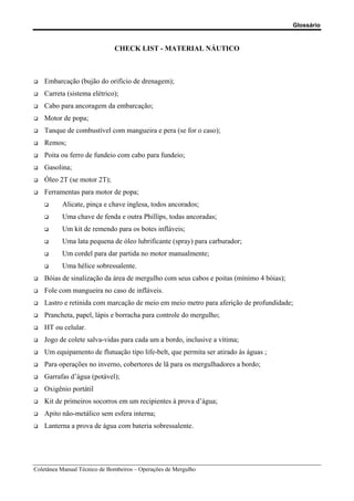 Glossário
Coletânea Manual Técnico de Bombeiros – Operações de Mergulho
CHECK LIST - MATERIAL NÁUTICO
‰ Embarcação (bujão do orifício de drenagem);
‰ Carreta (sistema elétrico);
‰ Cabo para ancoragem da embarcação;
‰ Motor de popa;
‰ Tanque de combustível com mangueira e pera (se for o caso);
‰ Remos;
‰ Poita ou ferro de fundeio com cabo para fundeio;
‰ Gasolina;
‰ Óleo 2T (se motor 2T);
‰ Ferramentas para motor de popa;
‰ Alicate, pinça e chave inglesa, todos ancorados;
‰ Uma chave de fenda e outra Phillips, todas ancoradas;
‰ Um kit de remendo para os botes infláveis;
‰ Uma lata pequena de óleo lubrificante (spray) para carburador;
‰ Um cordel para dar partida no motor manualmente;
‰ Uma hélice sobressalente.
‰ Bóias de sinalização da área de mergulho com seus cabos e poitas (mínimo 4 bóias);
‰ Fole com mangueira no caso de infláveis.
‰ Lastro e retinida com marcação de meio em meio metro para aferição de profundidade;
‰ Prancheta, papel, lápis e borracha para controle do mergulho;
‰ HT ou celular.
‰ Jogo de colete salva-vidas para cada um a bordo, inclusive a vítima;
‰ Um equipamento de flutuação tipo life-belt, que permita ser atirado às águas ;
‰ Para operações no inverno, cobertores de lã para os mergulhadores a bordo;
‰ Garrafas d’água (potável);
‰ Oxigênio portátil
‰ Kit de primeiros socorros em um recipientes à prova d’água;
‰ Apito não-metálico sem esfera interna;
‰ Lanterna a prova de água com bateria sobressalente.
 