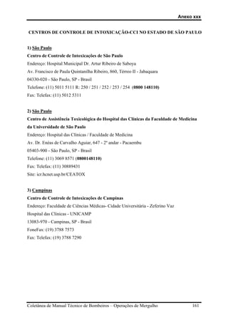 Anexo xxx
Coletânea de Manual Técnico de Bombeiros – Operações de Mergulho 161
CENTROS DE CONTROLE DE INTOXICAÇÃO-CCI NO ESTADO DE SÃO PAULO
1) São Paulo
Centro de Controle de Intoxicações de São Paulo
Endereço: Hospital Municipal Dr. Artur Ribeiro de Saboya
Av. Francisco de Paula Quintanilha Ribeiro, 860, Térreo II - Jabaquara
04330-020 - São Paulo, SP - Brasil
Telefone: (11) 5011 5111 R: 250 / 251 / 252 / 253 / 254 (0800 148110)
Fax: Telefax: (11) 5012 5311
2) São Paulo
Centro de Assistência Toxicológica do Hospital das Clínicas da Faculdade de Medicina
da Universidade de São Paulo
Endereço: Hospital das Clínicas / Faculdade de Medicina
Av. Dr. Enéas de Carvalho Aguiar, 647 - 2º andar - Pacaembu
05403-900 - São Paulo, SP - Brasil
Telefone: (11) 3069 8571 (0800148110)
Fax: Telefax: (11) 30889431
Site: icr.hcnet.usp.br/CEATOX
3) Campinas
Centro de Controle de Intoxicações de Campinas
Endereço: Faculdade de Ciências Médicas- Cidade Universitária - Zeferino Vaz
Hospital das Clínicas - UNICAMP
13083-970 - Campinas, SP - Brasil
FoneFax: (19) 3788 7573
Fax: Telefax: (19) 3788 7290
 