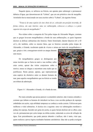 MOM – MANUAL DE OPERAÇÕES DE MERGULHO
Coletânea Manual Técnico de Bombeiros 23
23
Naquela época, se utilizava na Grécia, um aparato para submergir e permanecer
debaixo d’água, que denominavam de “Lebeta”, que era um primitivo sino de mergulho.
Aristóteles havia mencionado em seus escritos sobre a “Lebeta”, da seguinte forma:
“Trata-se de uma espécie de sino cheio de ar, colocado em posição invertida, de
forma cônica, em cujo interior, uma vez submergida, coloca-se a cabeça e a parte
superior do corpo do mergulhador.”
Nos relatos sobre a conquista de Tiro pelas tropas de Alexandre Magno, constam
que os gregos levavam mergulhadores a bordo de suas embarcações, os quais lograram
destruir as defesas submarinas dos fenícios. Outro historiador, Quinto Quercio (41 a 45
a.C.), diz também, sobre os mesmo fatos, que os fenícios cercados pelas tropas de
Alexandre, o Grande, receberam ajuda de víveres e armas por meio de mergulhadores e
que, graças a isto, conseguiram resistir ao ataque durante
sete meses.
Os mergulhadores gregos se distinguiam por
umas incisões que se fazia no nariz e nas orelhas; sobre
estes cortes, apesar das várias conjecturas sobre o
motivo, nunca se chegou a encontram uma razão que as
justificasse. Resta pensar, apenas, que representavam
uma espécie de distintivo entre os demais homens do
mar, para aqueles mergulhadores que na Grécia se rendia
um tributo de admiração.
Por mais estranho que possa parecer o comentário anterior, não é menos estranho o
costume que tinham os homens de introduzir na boca e nos ouvidos pedaços de esponjas
embebidas em azeite, cuja utilidade tampouco se conhece a razão correta. Utilizavam para
melhorar a visão submarina. A técnica era a seguinte: uma vez submergidos mordiam o
pedaço de esponja, fazendo sair gotas de azeita, os quais faziam deslizar até os olhos; uma
vez ali, permaneciam por certo tempo na órbita ocular, reduzindo os erros de refração da
água. Este procedimento, que pode parecer absurdo e ineficaz, não é tanto, visto que,
quem realizou a prova logrou resultados bastante satisfatórios. Que não se pode averiguar
Figura 1-1 Alexandre o Grande, vê o fundo do mar.
 