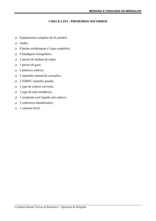 MEDICINA E FISIOLOGIA DO MERGULHO
Coletânea Manual Técnico de Bombeiros – Operações de Mergulho
CHECK LIST - PRIMEIROS SOCORROS
‰ Equipamento completo de O2 portátil;
‰ Ambu;
‰ Cânulas orofaríngeas (1 jogo completo);
‰ 4 bandagens triangulares;
‰ 1 pacote de atadura de crepe;
‰ 1 pacote de gaze;
‰ 3 plásticos estéreis;
‰ 1 aspirador manual de secreções;
‰ 2 ZOBEC tamanho grande;
‰ 1 jogo de colares cervicais;
‰ 1 jogo de talas moldáveis;
‰ 1 recipiente com líquido anti-séptico;
‰ 2 cobertores aluminizados;
‰ 1 cobertor têxtil.
 