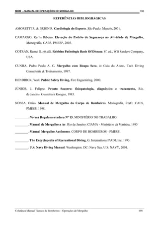 MOM – MANUAL DE OPERAÇÕES DE MERGULHO
Coletânea Manual Técnico de Bombeiros – Operações de Mergulho 198
198
REFERÊNCIAS BIBLIOGRAGICAS
AMORETTI R. & BRION R. Cardiologia do Esporte. São Paulo: Manole, 2001.
CAMARGO, Kerlis Ribeiro. Elevação do Padrão de Segurança na Atividade de Mergulho,
Monografia, CAES, PMESP, 2003.
COTRAN, Ramzi S. ett alli. Robbins Pathologic Basis Of Disease. 6a
. ed., WB Sanders Company,
USA.
CUNHA, Pedro Paulo A. C. Mergulho com Roupa Seca, in Guia do Aluno, Tech Diving
Consultoria & Treinamento, 1997.
HENDRICK, Walt. Public Safety Diving, Fire Engeeniring, 2000.
JÚNIOR, J. Felippe. Pronto Socorro: fisiopatologia, diagnóstico e tratamento, Rio.
de Janeiro: Guanabara Koogan, 1983.
NOSSA, Onias. Manual de Mergulho do Corpo de Bombeiros, Monografia, CAO, CAES,
PMESP, 1998.
________. Norma Regulamentadora Nº 15. MINISTÉRIO DO TRABALHO.
________. Manual de Mergulho a Ar. Rio de Janeiro: CIAMA - Ministério da Marinha, 1983
________. Manual Mergulho Autônomo. CORPO DE BOMBEIROS - PMESP.
________. The Encyclopedia of Recreational Diving, G. International PADI, Inc, 1993.
________. U.S. Navy Diving Manual. Washington. DC: Navy Sea, U.S. NAVY, 2001.
 