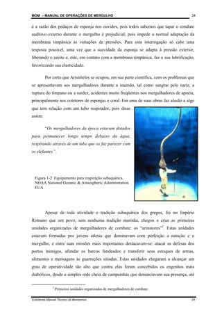 MOM – MANUAL DE OPERAÇÕES DE MERGULHO
Coletânea Manual Técnico de Bombeiros 24
24
é a razão dos pedaços de esponja nos ouvidos, pois todos sabemos que tapar o conduto
auditivo externo durante o mergulho é prejudicial, pois impede a normal adaptação da
membrana timpânica às variações de pressões. Para esta interrogação só cabe uma
resposta possível, uma vez que a suavidade da esponja se adapta à pressão exterior,
liberando o azeite e, este, em contato com a membrana timpânica, faz a sua lubrificação,
favorecendo sua elasticidade.
Por certo que Aristóteles se ocupou, em sua parte científica, com os problemas que
se apresentavam aos mergulhadores durante a imersão, tal como sangrar pelo nariz, a
ruptura do tímpano ou a surdez, acidentes muito freqüentes nos mergulhadores de apnéia,
principalmente nos coletores de esponjas e coral. Em uma de suas obras faz alusão a algo
que tem relação com um tubo respirador, pois disse
assim:
“Os mergulhadores da época estavam dotados
para permanecer longo tempo debaixo da água,
respirando através de um tubo que os faz parecer com
os elefantes”.
Apesar de toda atividade e tradição subaquática dos gregos, foi no Império
Romano que um povo, sem nenhuma tradição marinha, chegou a criar as primeiras
unidades organizadas de mergulhadores de combate: os “urinatores”2
. Estas unidades
estavam formadas por jovens atletas que dominavam com perfeição a natação e o
mergulho, e entre suas missões mais importantes destacavam-se: atacar as defesas dos
portos inimigos, afundar os barcos fundeados e transferir seus estoques de armas,
alimentos e mensagens às guarnições sitiadas. Estas unidades chegaram a alcançar um
grau de operatividade tão alto que contra elas foram concebidos os engenhos mais
diabólicos, desde a simples rede cheia de campainhas que denunciavam sua presença, até
2
Primeiras unidades organizadas de mergulhadores de combate.
Figura 1-2 Equipamento para respiração subaquática.
NOAA National Oceanic & Atmospheric Administration
EUA
 