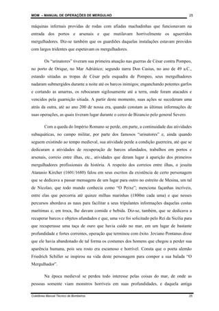 MOM – MANUAL DE OPERAÇÕES DE MERGULHO
Coletânea Manual Técnico de Bombeiros 25
25
máquinas infernais providas de rodas com afiadas machadinhas que funcionavam na
entrada dos portos e arsenais e que mutilavam horrivelmente os aguerridos
mergulhadores. Diz-se também que os guardiões daquelas instalações estavam providos
com largos tridentes que espetavam os mergulhadores.
Os “urinatores” tiveram sua primeira atuação nas guerras de César contra Pompeo,
no porto de Orique, no Mar Adriático; segundo narra Don Casius, no ano de 49 a.C.,
estando sitiadas as tropas de César pela esquadra de Pompeo, seus mergulhadores
nadaram submergidos durante a noite até os barcos inimigos; enganchando potentes garfos
e cortando as amarras, os rebocaram sigilosamente até a terra, onde foram atacados e
vencidos pela guarnição sitiada. A partir deste momento, suas ações se sucederam uma
atrás da outra, até ao ano 200 de nossa era, quando constam as últimas informações de
suas operações, as quais tiveram lugar durante o cerco de Bizancio pelo general Severo.
Com a queda do Império Romano se perde, em parte, a continuidade das atividades
subaquáticas, no campo militar, por parte dos famosos “urinatores” e, ainda quando
seguem existindo ao tempo medieval, sua atividade perde a condição guerreira, até que se
dedicaram a atividades de recuperação de barcos afundados, trabalhos em portos e
arsenais, correio entre ilhas, etc., atividades que deram lugar à aparição dos primeiros
mergulhadores profissionais da história. A respeito dos correios entre ilhas, o jesuíta
Atanasio Kircher (1601/1680) falou em seus escritos da existência de certo personagem
que se dedicava a passar mensagens de um lugar para outro no estreito de Mesina, um tal
de Nicolao, que todo mundo conhecia como “O Peixe”; menciona façanhas incríveis,
entre elas que percorria até quinze milhas marinhas (1800m cada uma) e que nesses
percursos abordava as naus para facilitar a seus tripulantes informações daquelas costas
marítimas e, em troca, lhe davam comida e bebida. Diz-se, também, que se dedicava a
recuperar barcos e objetos afundados e que, uma vez foi solicitado pelo Rei da Sicília para
que recuperasse uma taça de ouro que havia caído no mar, em um lugar de bastante
profundidade e fortes correntes, operação que terminou com êxito. Joviano Pontanus disse
que ele havia abandonado de tal forma os costumes dos homens que chegou a perder sua
aparência humana, pois seu rosto era escamoso e horrível. Consta que o poeta alemão
Friedrich Schiller se inspirou na vida deste personagem para compor a sua balada “O
Mergulhador”.
Na época medieval se perdeu todo interesse pelas coisas do mar, de onde as
pessoas somente viam monstros horríveis em suas profundidades, e daquela antiga
 