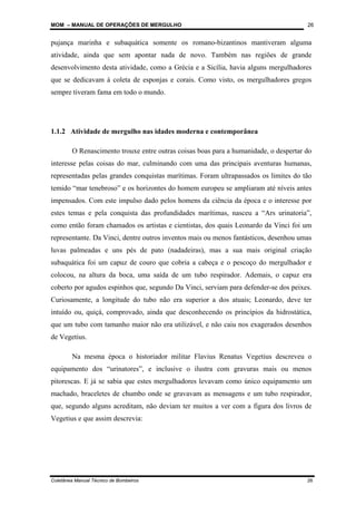 MOM – MANUAL DE OPERAÇÕES DE MERGULHO
Coletânea Manual Técnico de Bombeiros 26
26
pujança marinha e subaquática somente os romano-bizantinos mantiveram alguma
atividade, ainda que sem apontar nada de novo. Também nas regiões de grande
desenvolvimento desta atividade, como a Grécia e a Sicília, havia alguns mergulhadores
que se dedicavam à coleta de esponjas e corais. Como visto, os mergulhadores gregos
sempre tiveram fama em todo o mundo.
1.1.2 Atividade de mergulho nas idades moderna e contemporânea
O Renascimento trouxe entre outras coisas boas para a humanidade, o despertar do
interesse pelas coisas do mar, culminando com uma das principais aventuras humanas,
representadas pelas grandes conquistas marítimas. Foram ultrapassados os limites do tão
temido “mar tenebroso” e os horizontes do homem europeu se ampliaram até níveis antes
impensados. Com este impulso dado pelos homens da ciência da época e o interesse por
estes temas e pela conquista das profundidades marítimas, nasceu a “Ars urinatoria”,
como então foram chamados os artistas e cientistas, dos quais Leonardo da Vinci foi um
representante. Da Vinci, dentre outros inventos mais ou menos fantásticos, desenhou umas
luvas palmeadas e uns pés de pato (nadadeiras), mas a sua mais original criação
subaquática foi um capuz de couro que cobria a cabeça e o pescoço do mergulhador e
colocou, na altura da boca, uma saída de um tubo respirador. Ademais, o capuz era
coberto por agudos espinhos que, segundo Da Vinci, serviam para defender-se dos peixes.
Curiosamente, a longitude do tubo não era superior a dos atuais; Leonardo, deve ter
intuído ou, quiçá, comprovado, ainda que desconhecendo os princípios da hidrostática,
que um tubo com tamanho maior não era utilizável, e não caiu nos exagerados desenhos
de Vegetius.
Na mesma época o historiador militar Flavius Renatus Vegetius descreveu o
equipamento dos “urinatores”, e inclusive o ilustra com gravuras mais ou menos
pitorescas. E já se sabia que estes mergulhadores levavam como único equipamento um
machado, braceletes de chumbo onde se gravavam as mensagens e um tubo respirador,
que, segundo alguns acreditam, não deviam ter muitos a ver com a figura dos livros de
Vegetius e que assim descrevia:
 