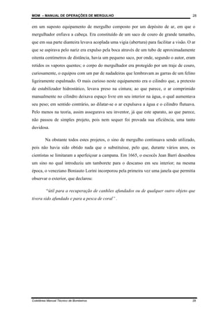 MOM – MANUAL DE OPERAÇÕES DE MERGULHO
Coletânea Manual Técnico de Bombeiros 28
28
em um suposto equipamento de mergulho composto por um depósito de ar, em que o
mergulhador enfiava a cabeça. Era constituído de um saco de couro de grande tamanho,
que em sua parte dianteira levava acoplada uma vigia (abertura) para facilitar a visão. O ar
que se aspirava pelo nariz era expulso pela boca através de um tubo de aproximadamente
oitenta centímetros de distância, havia um pequeno saco, por onde, segundo o autor, eram
retidos os vapores quentes; o corpo do mergulhador era protegido por um traje de couro,
curiosamente, o equipou com um par de nadadeiras que lembravam as garras de um felino
ligeiramente espalmado. O mais curioso neste equipamento era o cilindro que, a pretexto
de estabilizador hidrostático, levava preso na cintura; ao que parece, o ar comprimido
manualmente no cilindro deixava espaço livre em seu interior na água, o qual aumentava
seu peso; em sentido contrário, ao dilatar-se o ar expulsava a água e o cilindro flutuava.
Pelo menos na teoria, assim assegurava seu inventor, já que este aparato, ao que parece,
não passou de simples projeto, pois nem sequer foi provada sua eficiência, uma tanto
duvidosa.
Na obstante todos estes projetos, o sino de mergulho continuava sendo utilizado,
pois não havia sido obtido nada que o substituísse, pelo que, durante vários anos, os
cientistas se limitaram a aperfeiçoar a campana. Em 1665, o escocês Jean Barrí desenhou
um sino no qual introduziu um tamborete para o descanso em seu interior; na mesma
época, o veneziano Boniauto Lorini incorporou pela primeira vez uma janela que permitia
observar o exterior, que declarou:
“útil para a recuperação de canhões afundados ou de qualquer outro objeto que
tivera sido afundado e para a pesca de coral” .
 