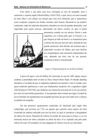 MOM – MANUAL DE OPERAÇÕES DE MERGULHO
Coletânea Manual Técnico de Bombeiros 29
29
Com efeito, o que daria uma nova concepção ao sino de mergulho, seria o
astrônomo e cientista inglês Edward Halley (1656/1742), o qual, talvez um tanto cansado
de tanto olhar o céu, dirigiu sua atenção para uma nova dimensão, que se apresentava
como incipiente conquista dos fundos marinhos pelo homem. Baseando-se em modelos
conhecidos, todos de reduzidas dimensões, desenhou um sino de grandes dimensões, com
capacidade para quatro pessoas, adicionando um banco circular, no qual se podia
permanecer sentado em seu interior. Porém o mais
engenhoso era a forma pelo qual se fornecia o ar,
que chegava ao lado em barris e se transportava para
o interior do sino por meio de tubos, dotando de uma
grande autonomia. Sem dúvida, não terminou aqui a
capacidade inventiva de Halley, pois quis facilitar
aos mergulhadores uma autonomia independente do
sino, adotando um mini sino de uso pessoal,
recebendo ar deste o sino principal.
A prova de água o sino de Halley foI construído no ano de 1690; alguns autores
creditam a paternidade deste invento ao físico francês Denis Papin. O irlandês Sparling
introduziu a novidade de que os tripulantes poderiam movimentar o sino à vontade, mas,
quem realmente aperfeiçoou o sino com fundamentos modernos foi o engenheiro inglês
John Smeaton (1724/1792), que idealizou um sistema de renovação do ar em seu interior,
por meio de uma bomba pneumática. A incorporação deste método deu lugar à criação de
novos desenhos de equipamentos de mergulho próximos do que mais tarde seria o clássico
escafandro de mergulho.
Um dos primeiros equipamentos conhecidos foi idealizado pelo inglês John
Lethebridge, que inventou em 1716 um aparato que consistia numa espécie de tonel
construído de madeira reforçada com aros de ferro, no qual se introduzia o mergulhador
até abaixo da cintura. Dispunha de orifícios revestidos de couro para os braços e o ar era
fornecido através de tubos colocados na altura da boca. O ar expirado saía pela parte
inferior do tonel. Na realidade, era uma adaptação do clássico sino de uso individual.
Figura 1-3 Representação do uso do Sino de Halley
 